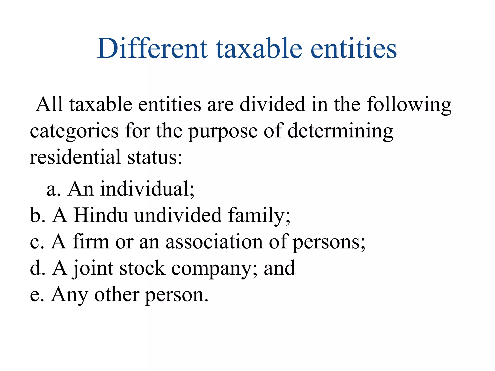 Different taxable entities 
All taxable entities are divided in the following 
categories for the purpose of determining 
residential status: 
a. An individual; 
b. A Hindu undivided family; 
c. A firm or an association of persons; 
d. A joint stock company; and 
e. Any other person. 
 