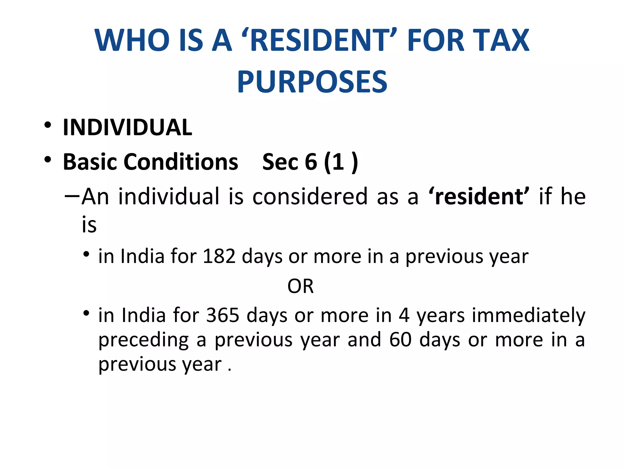 WHO IS A ‘RESIDENT’ FOR TAX 
PURPOSES 
• INDIVIDUAL 
• Basic Conditions Sec 6 (1 ) 
–An individual is considered as a ‘resident’ if he 
is 
• in India for 182 days or more in a previous year 
OR 
• in India for 365 days or more in 4 years immediately 
preceding a previous year and 60 days or more in a 
previous year . 
 