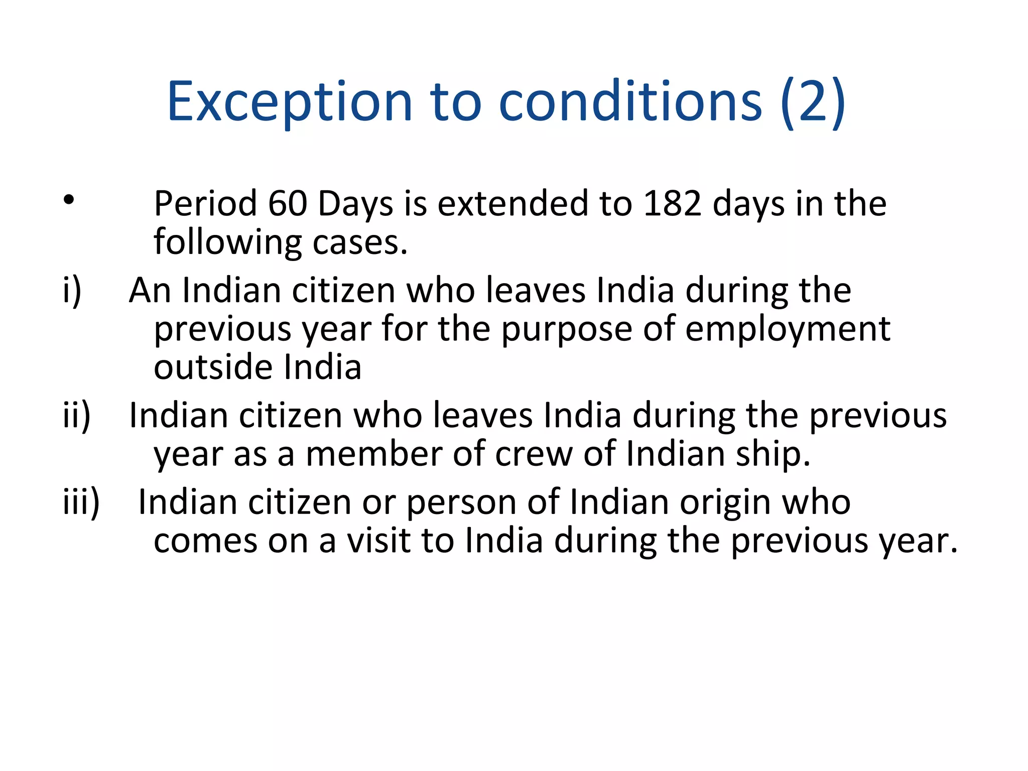 Exception to conditions (2) 
• Period 60 Days is extended to 182 days in the 
following cases. 
i) An Indian citizen who leaves India during the 
previous year for the purpose of employment 
outside India 
ii) Indian citizen who leaves India during the previous 
year as a member of crew of Indian ship. 
iii) Indian citizen or person of Indian origin who 
comes on a visit to India during the previous year. 
 
