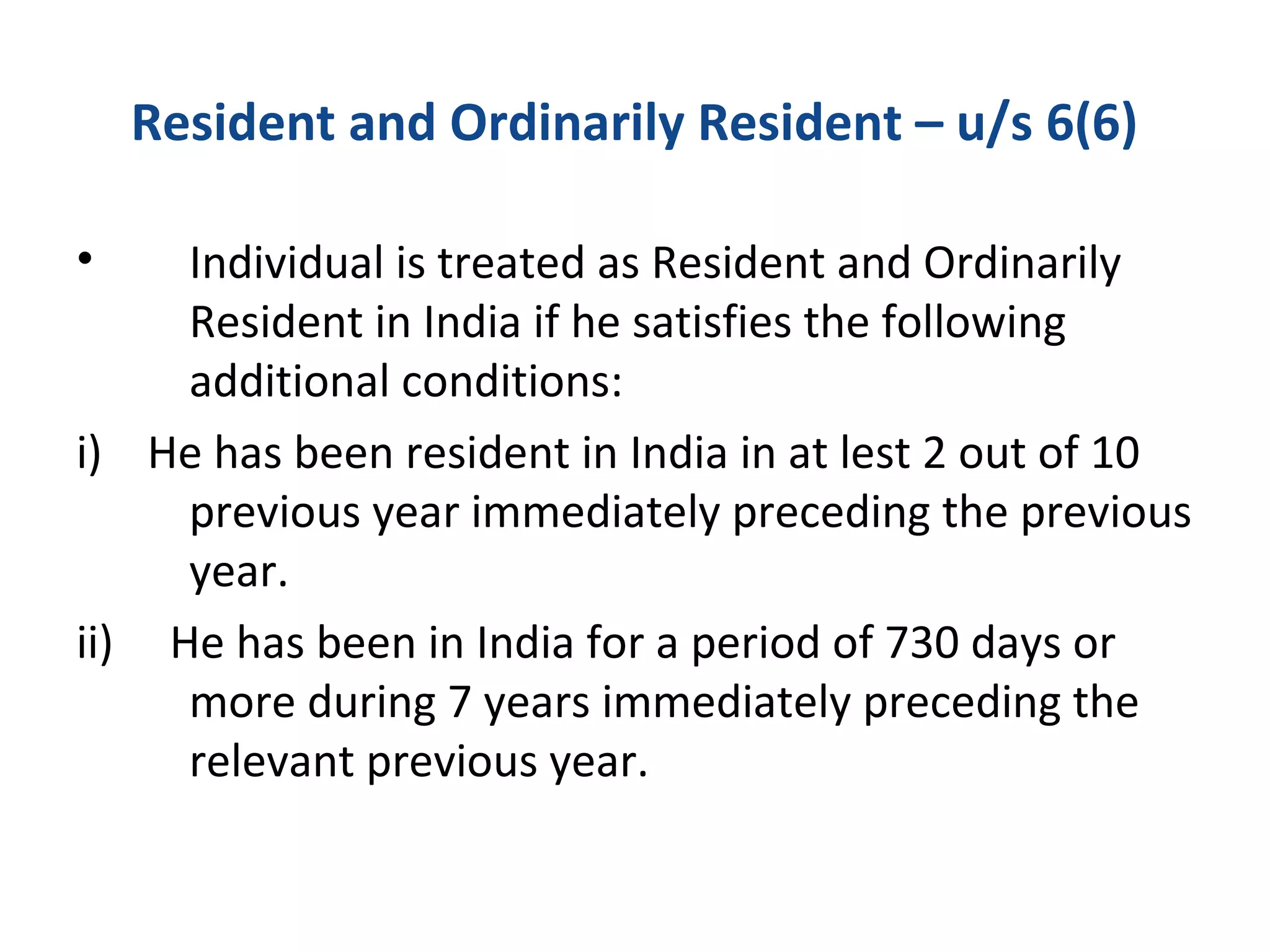Resident and Ordinarily Resident – u/s 6(6) 
• Individual is treated as Resident and Ordinarily 
Resident in India if he satisfies the following 
additional conditions: 
i) He has been resident in India in at lest 2 out of 10 
previous year immediately preceding the previous 
year. 
ii) He has been in India for a period of 730 days or 
more during 7 years immediately preceding the 
relevant previous year. 
 