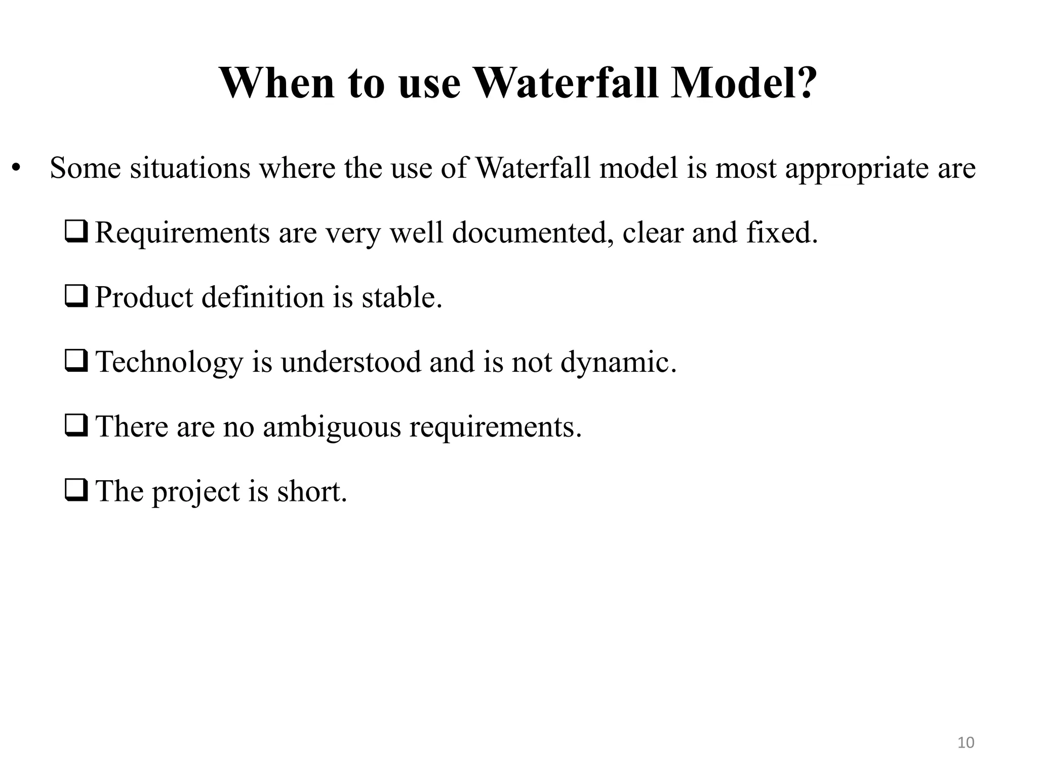 When to use Waterfall Model?
• Some situations where the use of Waterfall model is most appropriate are
Requirements are very well documented, clear and fixed.
Product definition is stable.
Technology is understood and is not dynamic.
There are no ambiguous requirements.
The project is short.
10
 