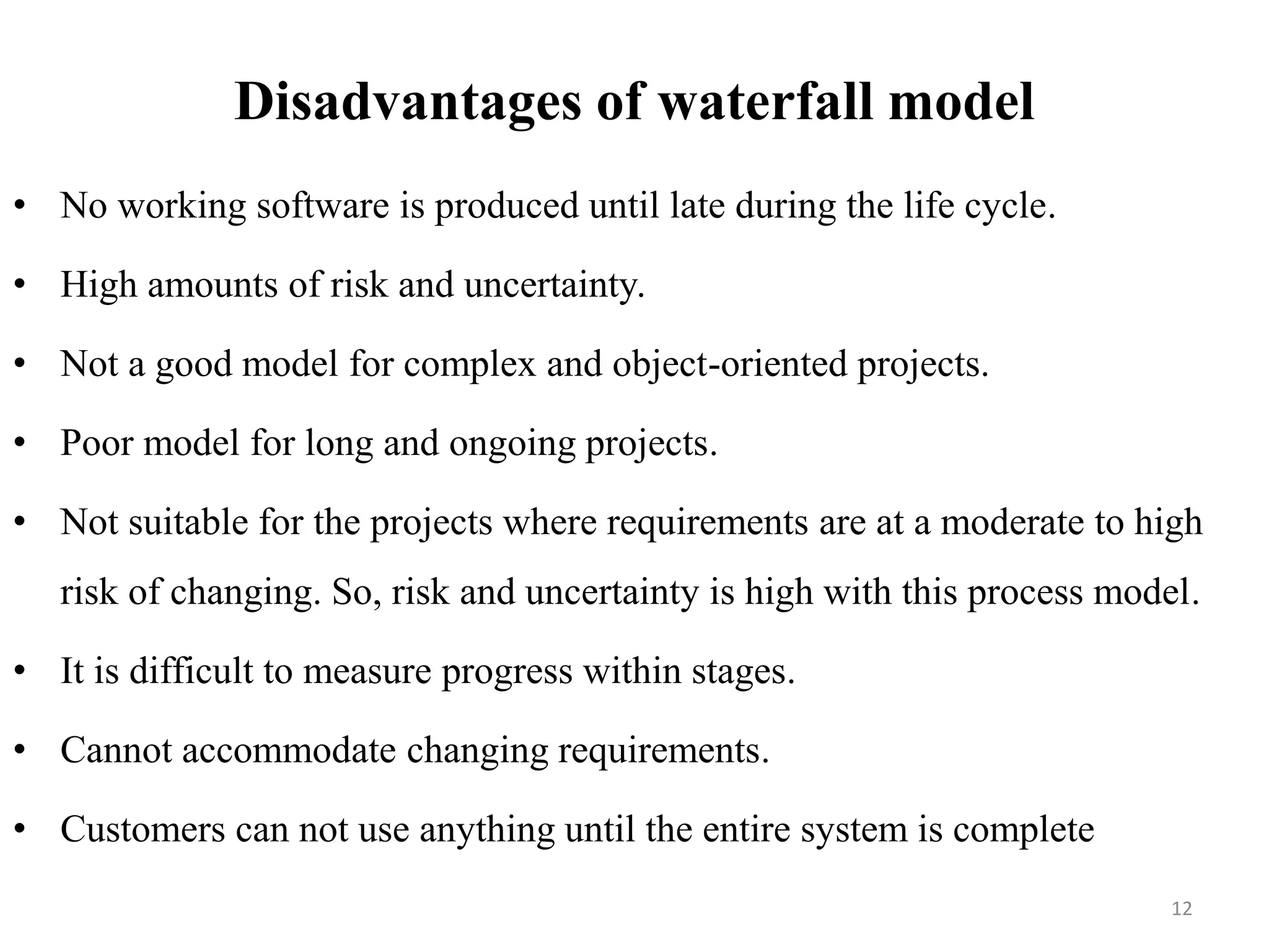 Disadvantages of waterfall model
• No working software is produced until late during the life cycle.
• High amounts of risk and uncertainty.
• Not a good model for complex and object-oriented projects.
• Poor model for long and ongoing projects.
• Not suitable for the projects where requirements are at a moderate to high
risk of changing. So, risk and uncertainty is high with this process model.
• It is difficult to measure progress within stages.
• Cannot accommodate changing requirements.
• Customers can not use anything until the entire system is complete
12
 