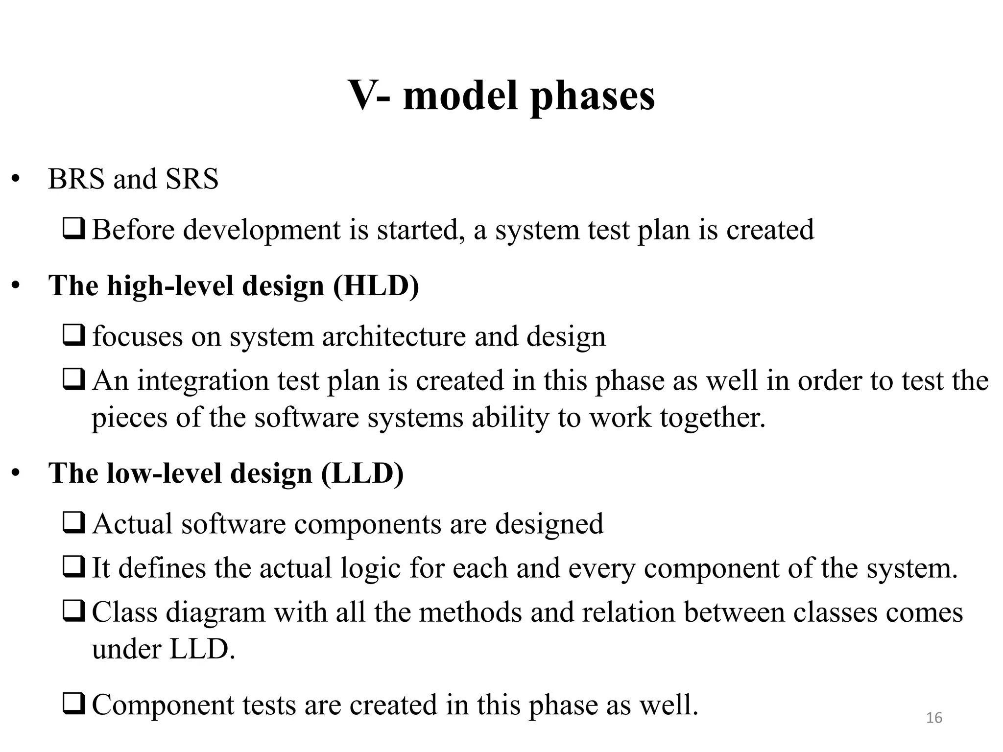 V- model phases
• BRS and SRS
Before development is started, a system test plan is created
• The high-level design (HLD)
focuses on system architecture and design
An integration test plan is created in this phase as well in order to test the
pieces of the software systems ability to work together.
• The low-level design (LLD)
Actual software components are designed
It defines the actual logic for each and every component of the system.
Class diagram with all the methods and relation between classes comes
under LLD.
Component tests are created in this phase as well. 16
 
