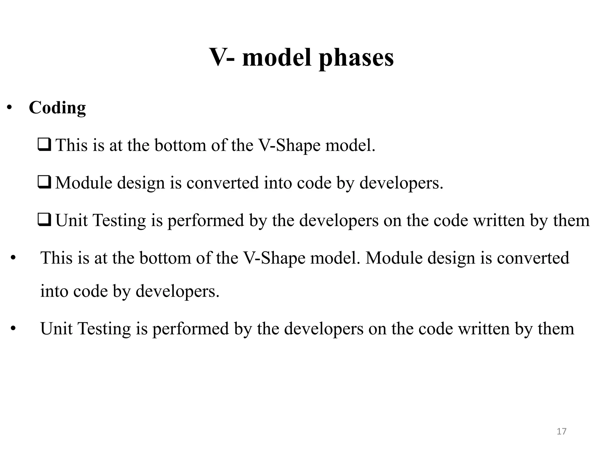 V- model phases
• Coding
This is at the bottom of the V-Shape model.
Module design is converted into code by developers.
Unit Testing is performed by the developers on the code written by them
• This is at the bottom of the V-Shape model. Module design is converted
into code by developers.
• Unit Testing is performed by the developers on the code written by them
17
 