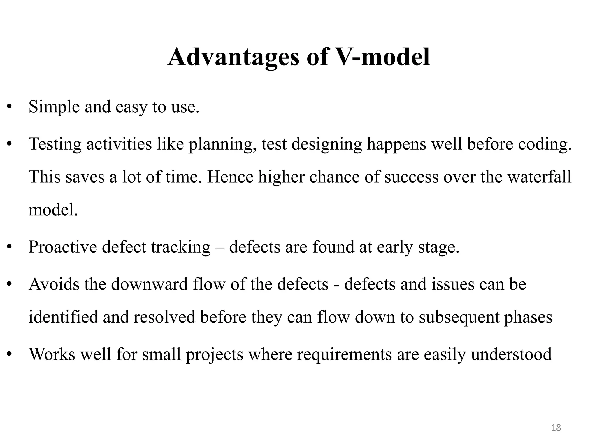 Advantages of V-model
• Simple and easy to use.
• Testing activities like planning, test designing happens well before coding.
This saves a lot of time. Hence higher chance of success over the waterfall
model.
• Proactive defect tracking – defects are found at early stage.
• Avoids the downward flow of the defects - defects and issues can be
identified and resolved before they can flow down to subsequent phases
• Works well for small projects where requirements are easily understood
18
 