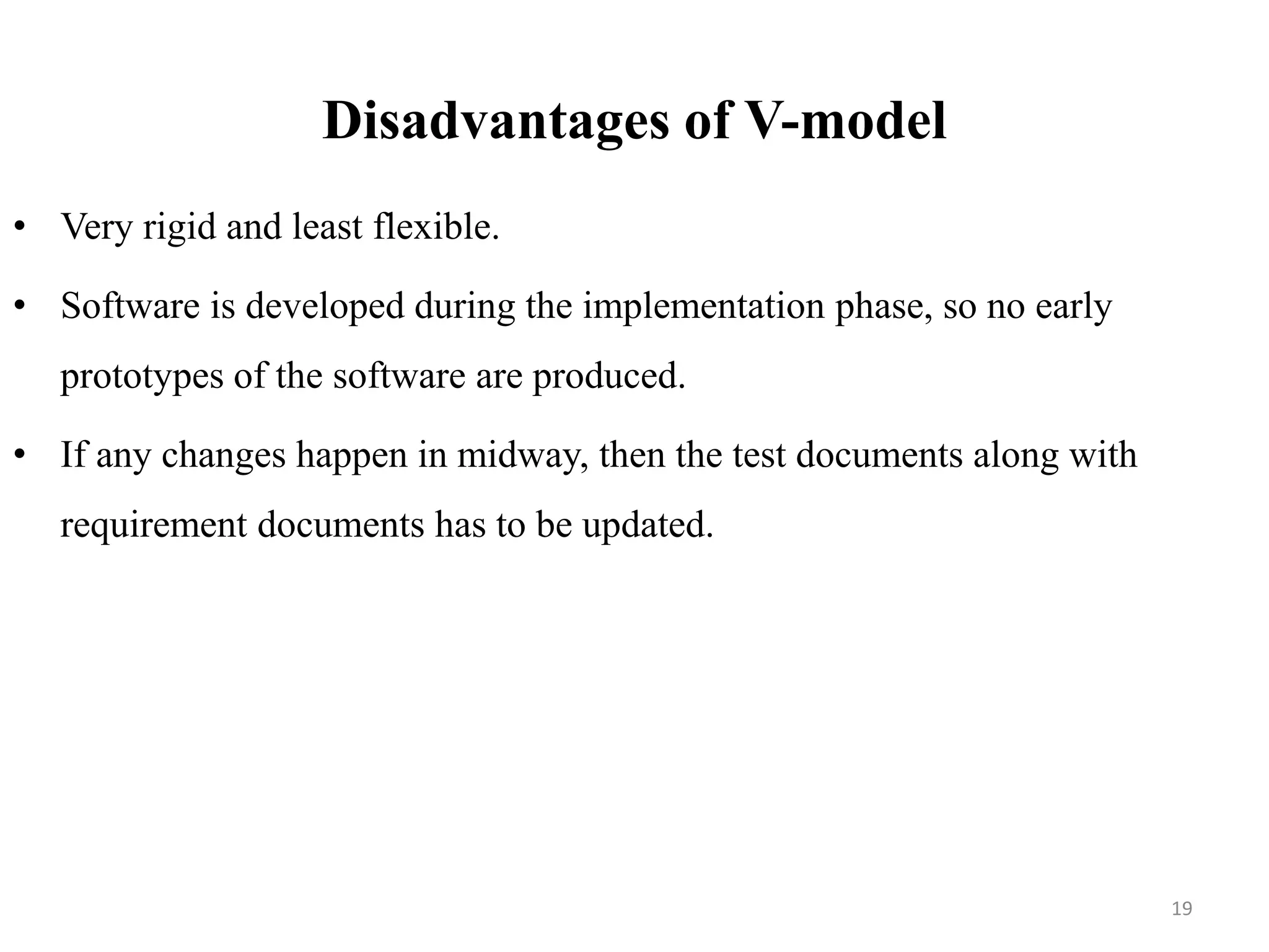 Disadvantages of V-model
• Very rigid and least flexible.
• Software is developed during the implementation phase, so no early
prototypes of the software are produced.
• If any changes happen in midway, then the test documents along with
requirement documents has to be updated.
19
 