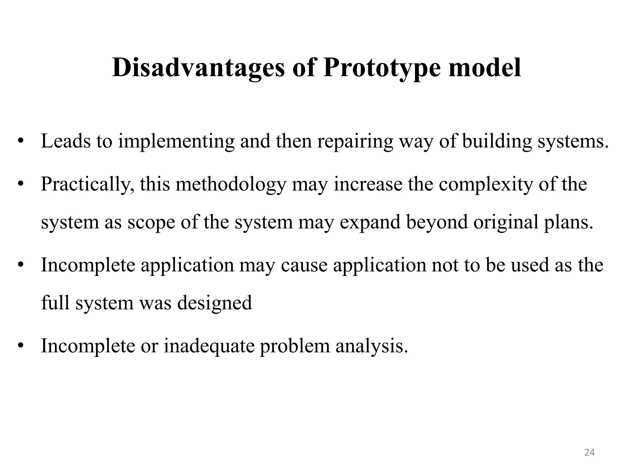 Disadvantages of Prototype model
• Leads to implementing and then repairing way of building systems.
• Practically, this methodology may increase the complexity of the
system as scope of the system may expand beyond original plans.
• Incomplete application may cause application not to be used as the
full system was designed
• Incomplete or inadequate problem analysis.
24
 