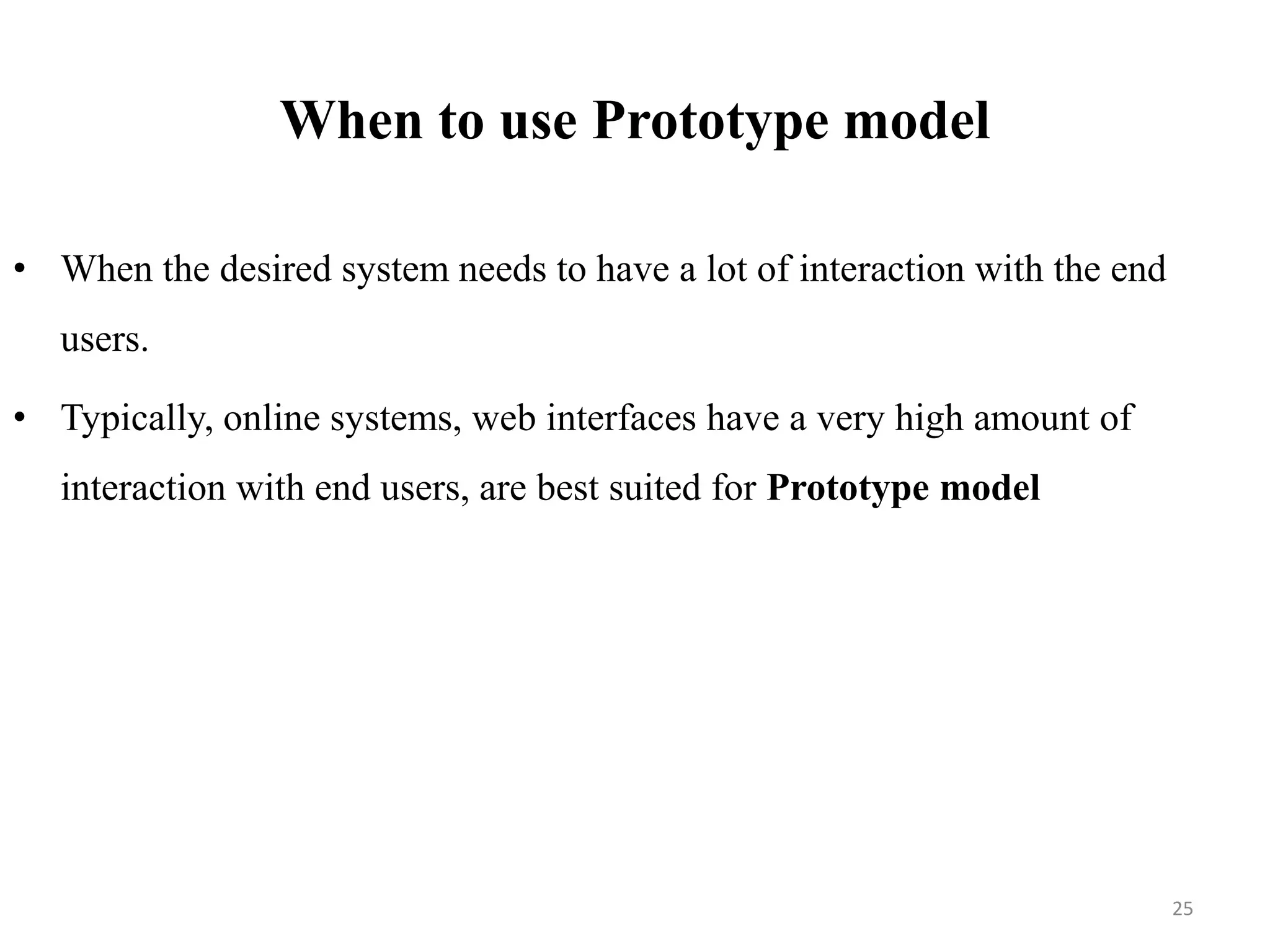 When to use Prototype model
• When the desired system needs to have a lot of interaction with the end
users.
• Typically, online systems, web interfaces have a very high amount of
interaction with end users, are best suited for Prototype model
25
 