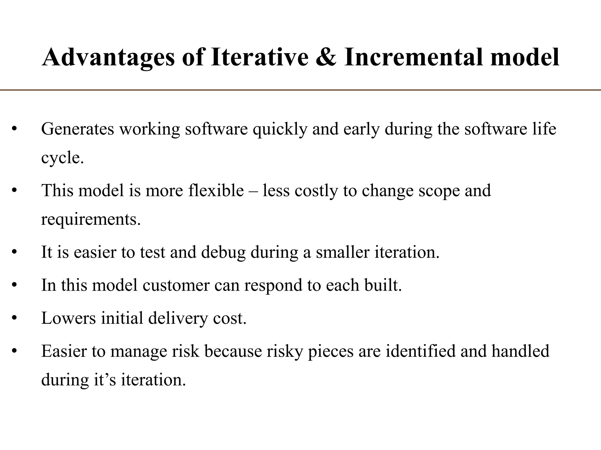 Advantages of Iterative & Incremental model
• Generates working software quickly and early during the software life
cycle.
• This model is more flexible – less costly to change scope and
requirements.
• It is easier to test and debug during a smaller iteration.
• In this model customer can respond to each built.
• Lowers initial delivery cost.
• Easier to manage risk because risky pieces are identified and handled
during it’s iteration.
 