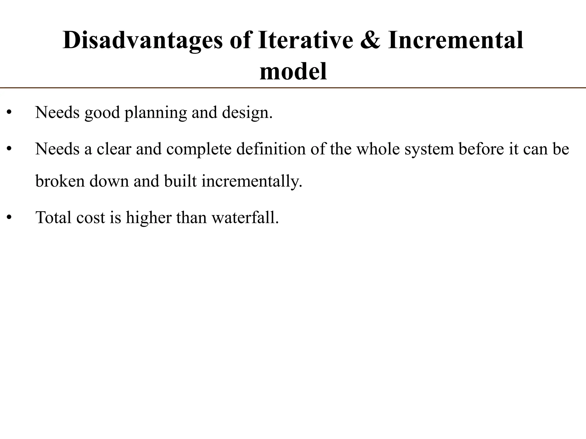 Disadvantages of Iterative & Incremental
model
• Needs good planning and design.
• Needs a clear and complete definition of the whole system before it can be
broken down and built incrementally.
• Total cost is higher than waterfall.
 