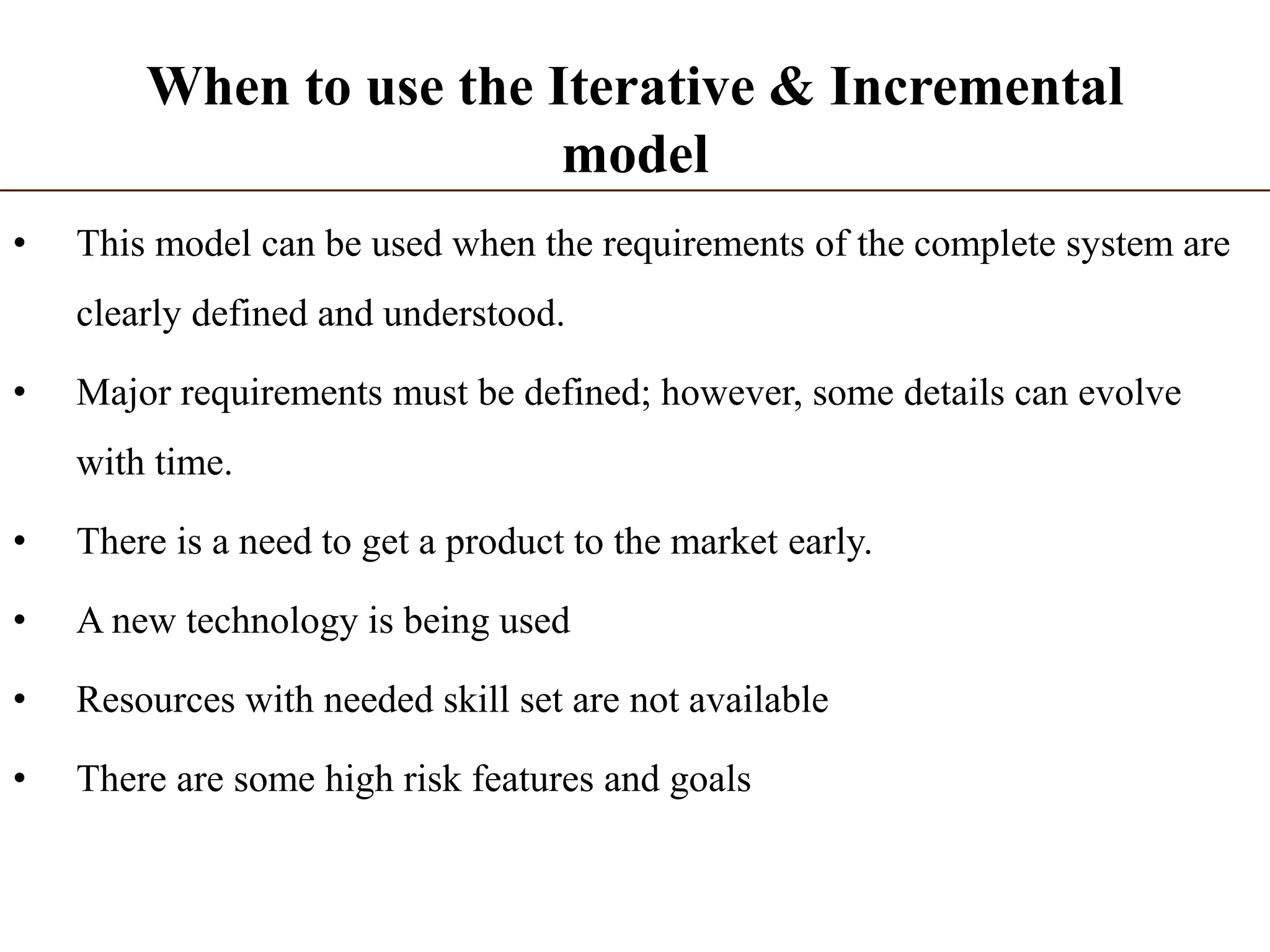 When to use the Iterative & Incremental
model
• This model can be used when the requirements of the complete system are
clearly defined and understood.
• Major requirements must be defined; however, some details can evolve
with time.
• There is a need to get a product to the market early.
• A new technology is being used
• Resources with needed skill set are not available
• There are some high risk features and goals
 