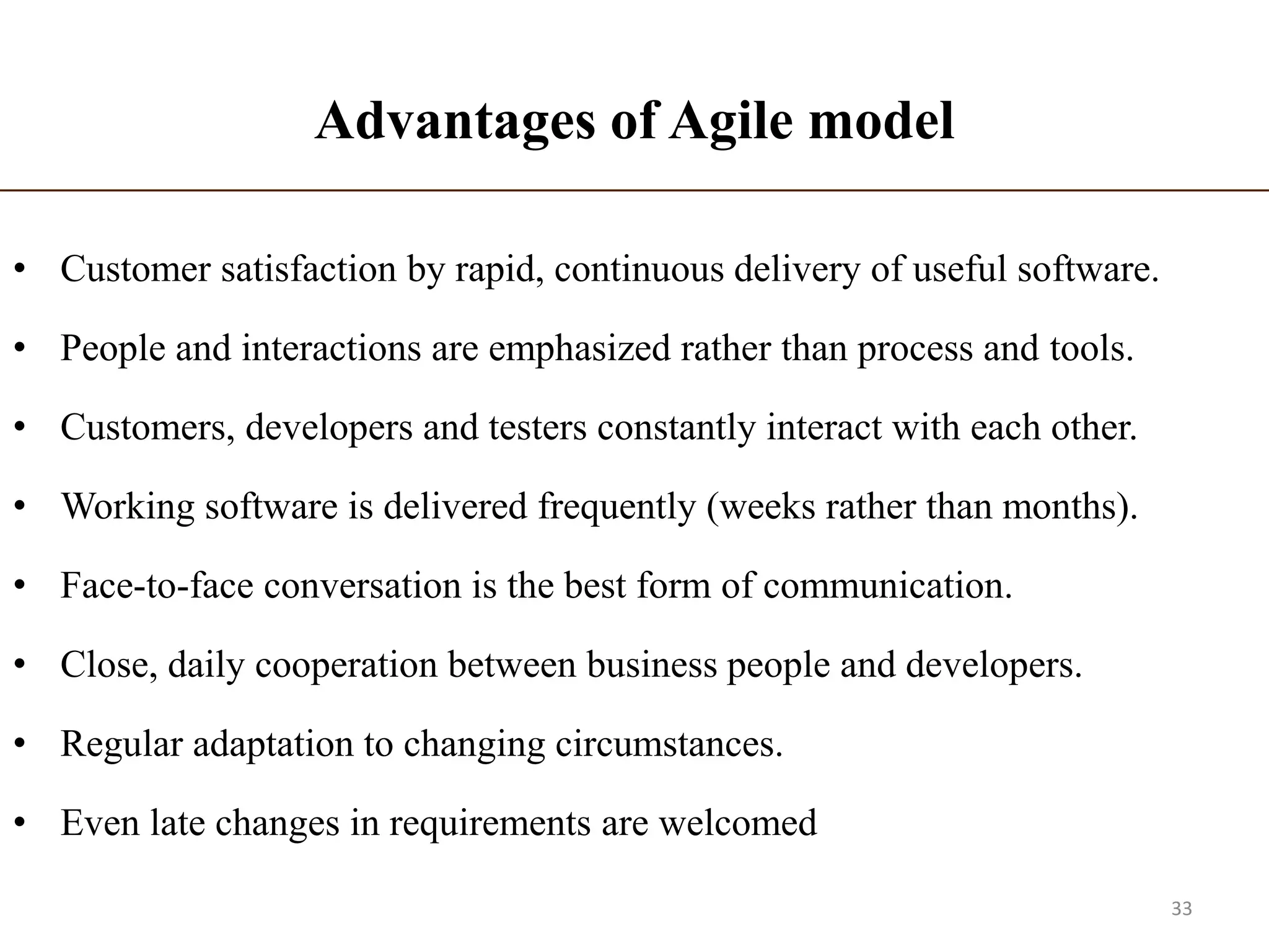 Advantages of Agile model
• Customer satisfaction by rapid, continuous delivery of useful software.
• People and interactions are emphasized rather than process and tools.
• Customers, developers and testers constantly interact with each other.
• Working software is delivered frequently (weeks rather than months).
• Face-to-face conversation is the best form of communication.
• Close, daily cooperation between business people and developers.
• Regular adaptation to changing circumstances.
• Even late changes in requirements are welcomed
33
 