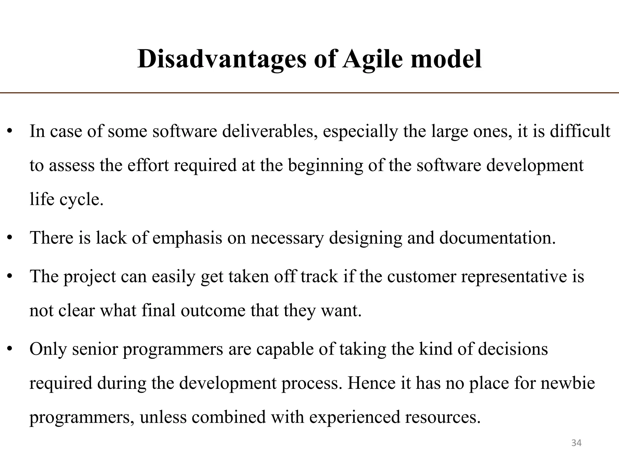 Disadvantages of Agile model
• In case of some software deliverables, especially the large ones, it is difficult
to assess the effort required at the beginning of the software development
life cycle.
• There is lack of emphasis on necessary designing and documentation.
• The project can easily get taken off track if the customer representative is
not clear what final outcome that they want.
• Only senior programmers are capable of taking the kind of decisions
required during the development process. Hence it has no place for newbie
programmers, unless combined with experienced resources.
34
 