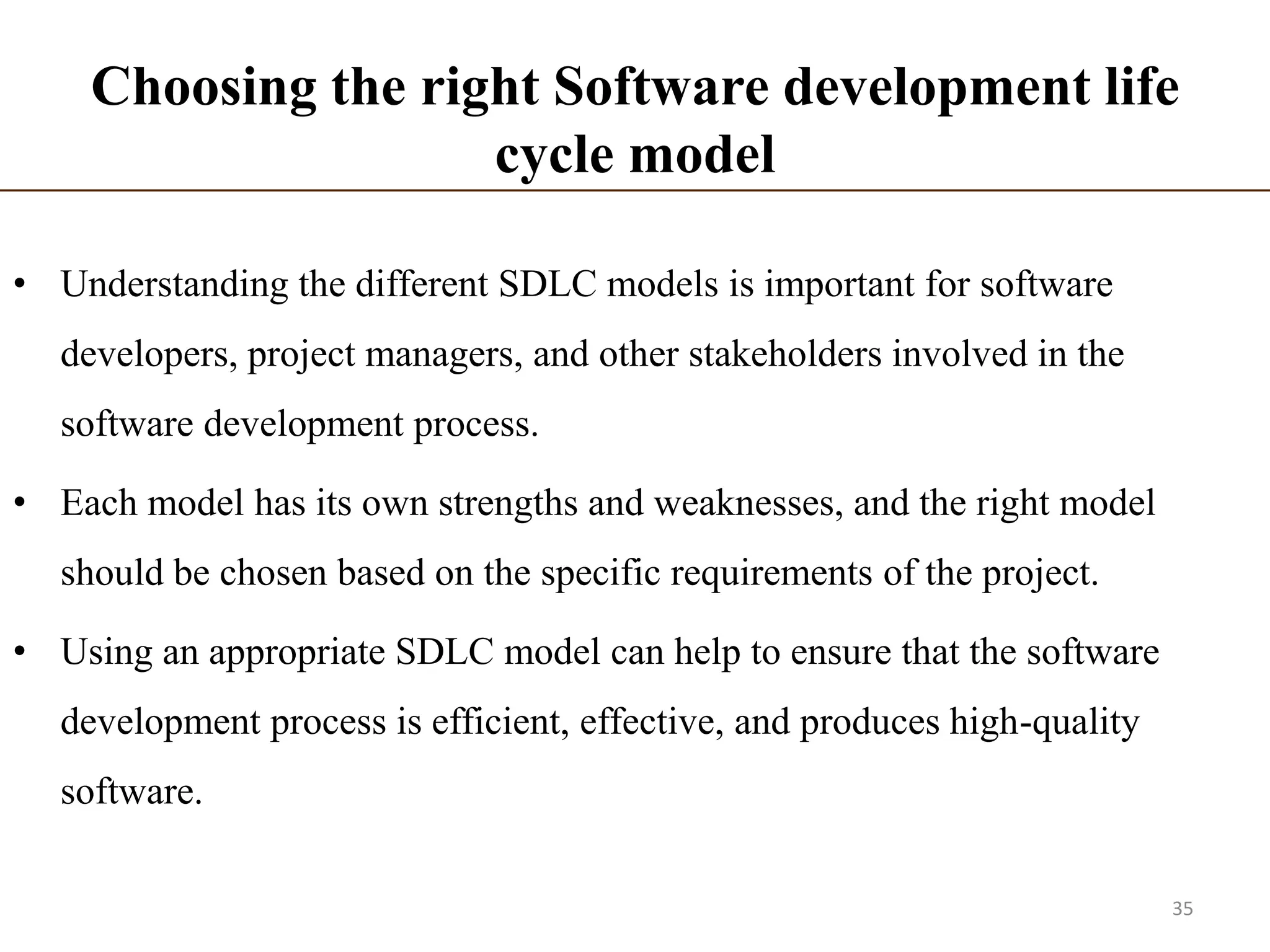 Choosing the right Software development life
cycle model
• Understanding the different SDLC models is important for software
developers, project managers, and other stakeholders involved in the
software development process.
• Each model has its own strengths and weaknesses, and the right model
should be chosen based on the specific requirements of the project.
• Using an appropriate SDLC model can help to ensure that the software
development process is efficient, effective, and produces high-quality
software.
35
 