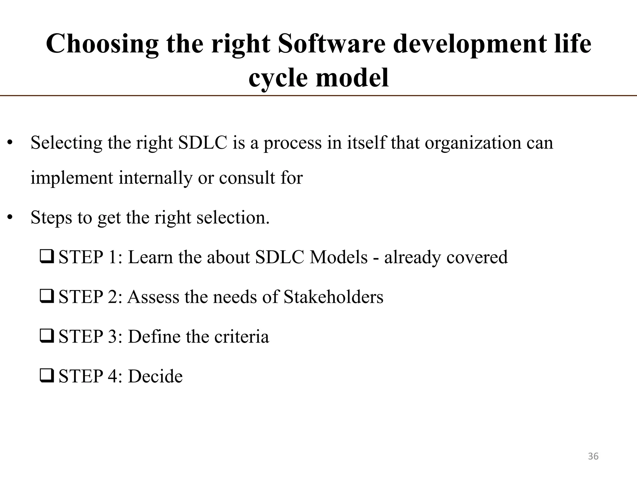 Choosing the right Software development life
cycle model
• Selecting the right SDLC is a process in itself that organization can
implement internally or consult for
• Steps to get the right selection.
STEP 1: Learn the about SDLC Models - already covered
STEP 2: Assess the needs of Stakeholders
STEP 3: Define the criteria
STEP 4: Decide
36
 
