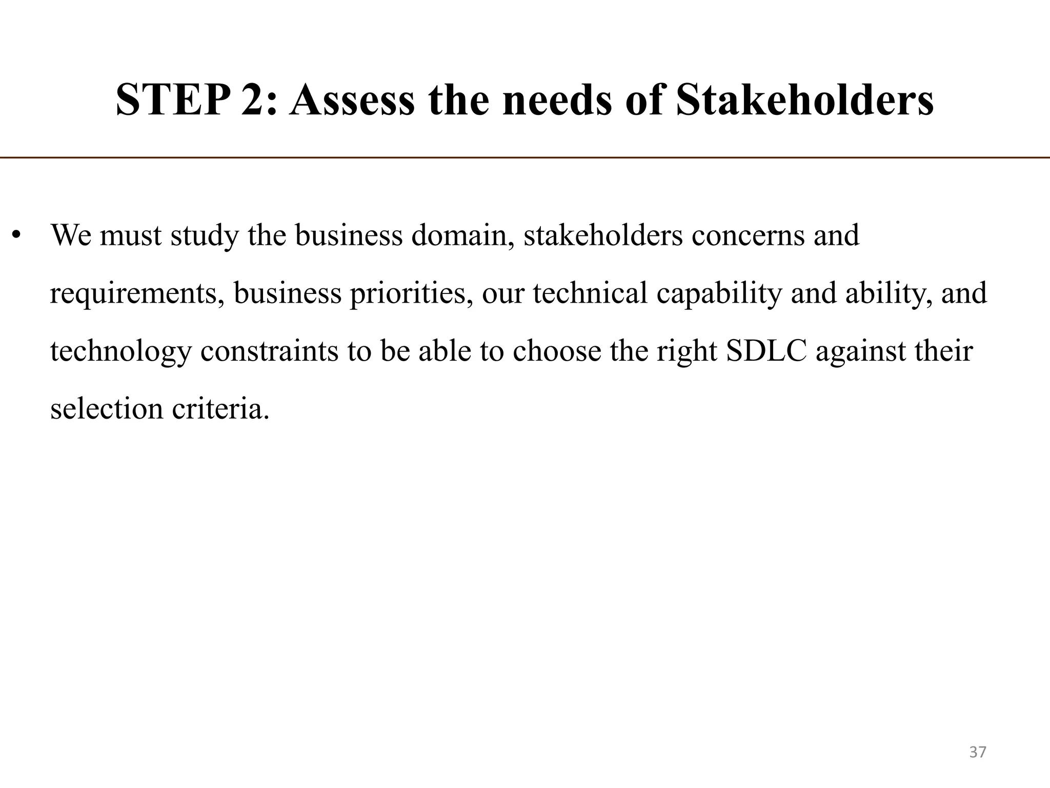 STEP 2: Assess the needs of Stakeholders
• We must study the business domain, stakeholders concerns and
requirements, business priorities, our technical capability and ability, and
technology constraints to be able to choose the right SDLC against their
selection criteria.
37
 