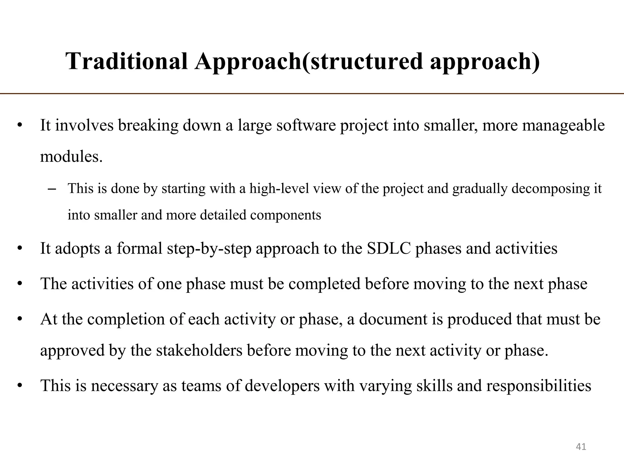 Traditional Approach(structured approach)
• It involves breaking down a large software project into smaller, more manageable
modules.
– This is done by starting with a high-level view of the project and gradually decomposing it
into smaller and more detailed components
• It adopts a formal step-by-step approach to the SDLC phases and activities
• The activities of one phase must be completed before moving to the next phase
• At the completion of each activity or phase, a document is produced that must be
approved by the stakeholders before moving to the next activity or phase.
• This is necessary as teams of developers with varying skills and responsibilities
41
 
