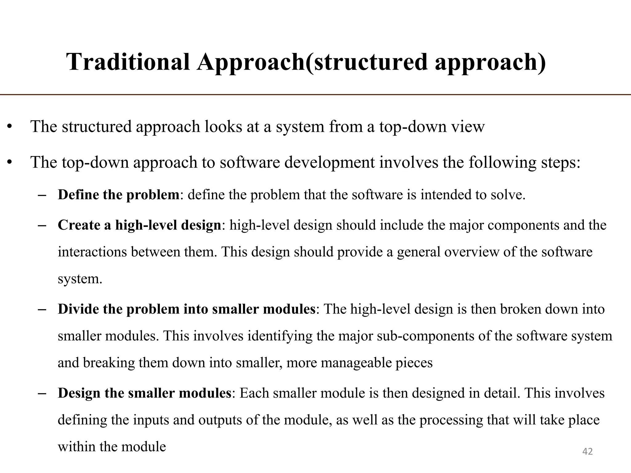 Traditional Approach(structured approach)
• The structured approach looks at a system from a top-down view
• The top-down approach to software development involves the following steps:
– Define the problem: define the problem that the software is intended to solve.
– Create a high-level design: high-level design should include the major components and the
interactions between them. This design should provide a general overview of the software
system.
– Divide the problem into smaller modules: The high-level design is then broken down into
smaller modules. This involves identifying the major sub-components of the software system
and breaking them down into smaller, more manageable pieces
– Design the smaller modules: Each smaller module is then designed in detail. This involves
defining the inputs and outputs of the module, as well as the processing that will take place
within the module 42
 