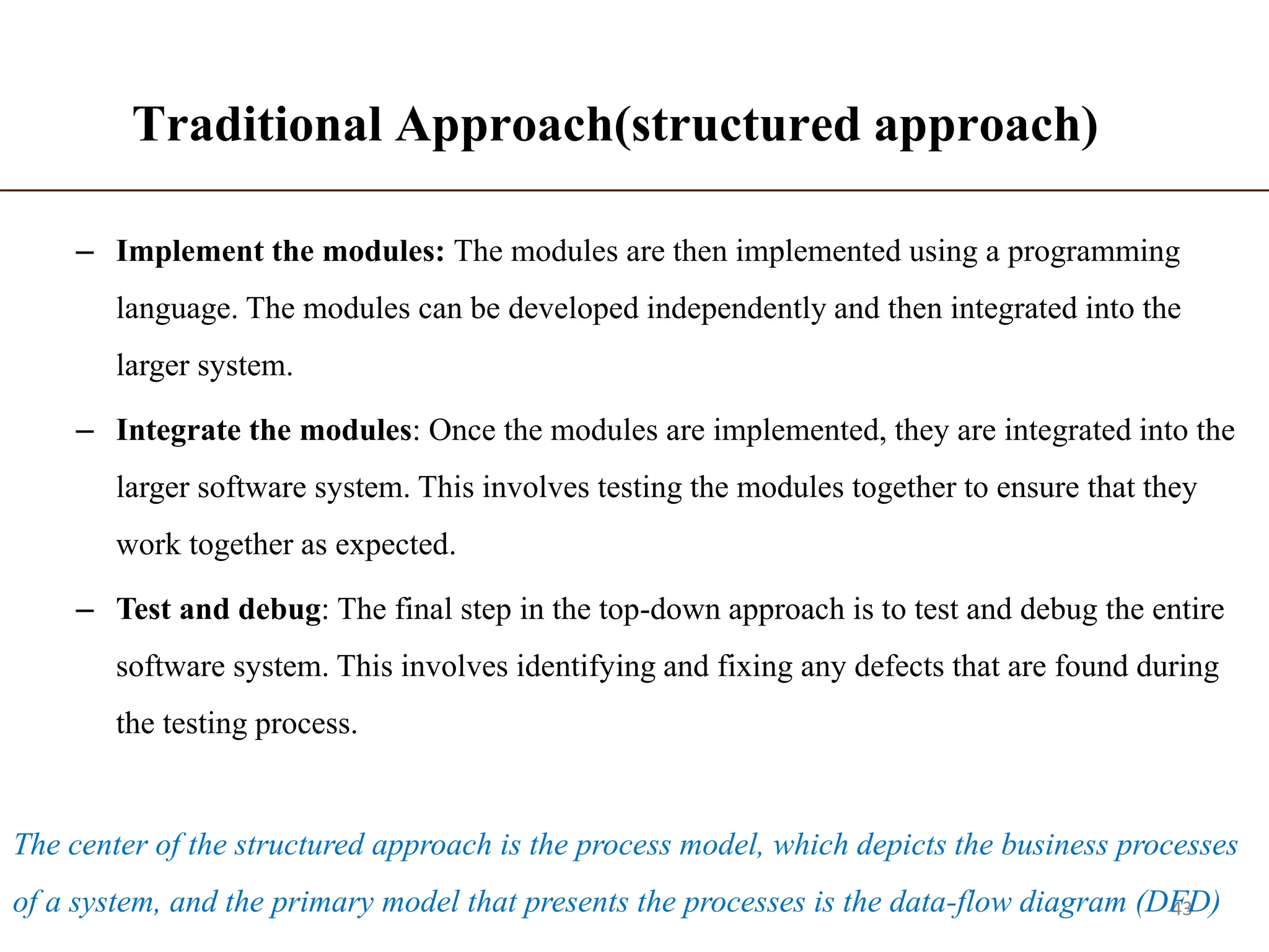 Traditional Approach(structured approach)
– Implement the modules: The modules are then implemented using a programming
language. The modules can be developed independently and then integrated into the
larger system.
– Integrate the modules: Once the modules are implemented, they are integrated into the
larger software system. This involves testing the modules together to ensure that they
work together as expected.
– Test and debug: The final step in the top-down approach is to test and debug the entire
software system. This involves identifying and fixing any defects that are found during
the testing process.
43
The center of the structured approach is the process model, which depicts the business processes
of a system, and the primary model that presents the processes is the data-flow diagram (DFD)
 
