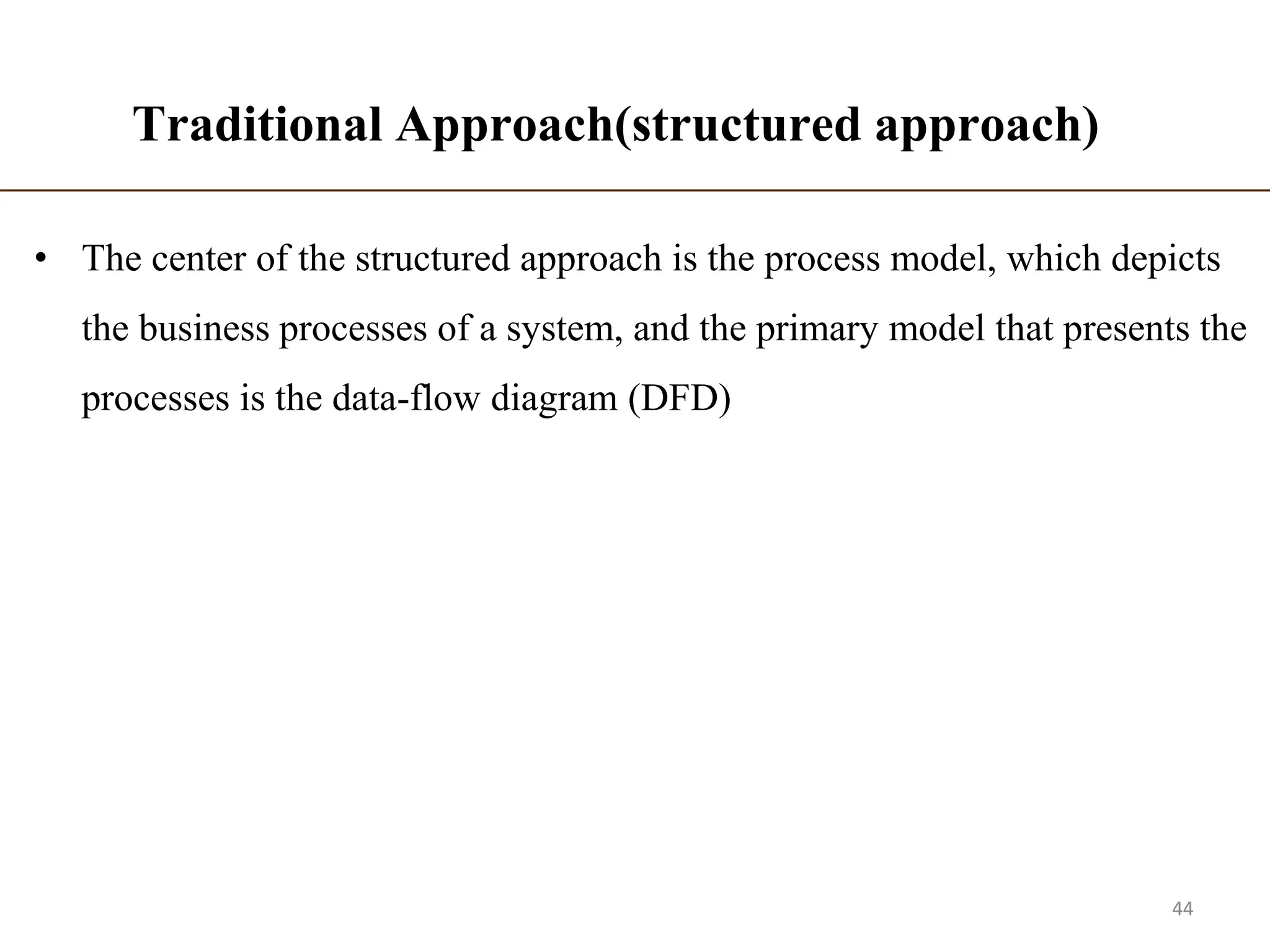 Traditional Approach(structured approach)
• The center of the structured approach is the process model, which depicts
the business processes of a system, and the primary model that presents the
processes is the data-flow diagram (DFD)
44
 
