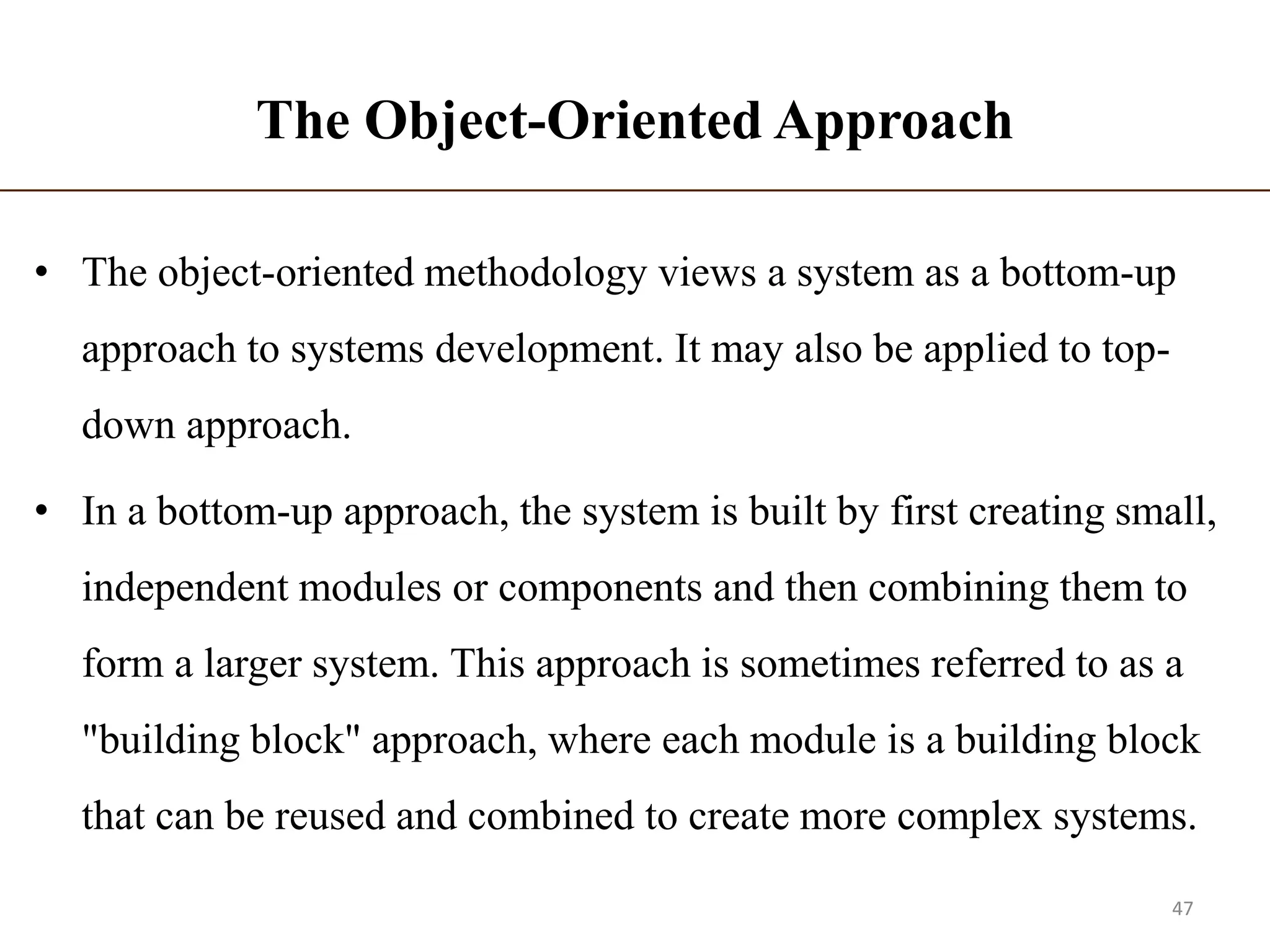 The Object-Oriented Approach
• The object-oriented methodology views a system as a bottom-up
approach to systems development. It may also be applied to top-
down approach.
• In a bottom-up approach, the system is built by first creating small,
independent modules or components and then combining them to
form a larger system. This approach is sometimes referred to as a
"building block" approach, where each module is a building block
that can be reused and combined to create more complex systems.
47
 