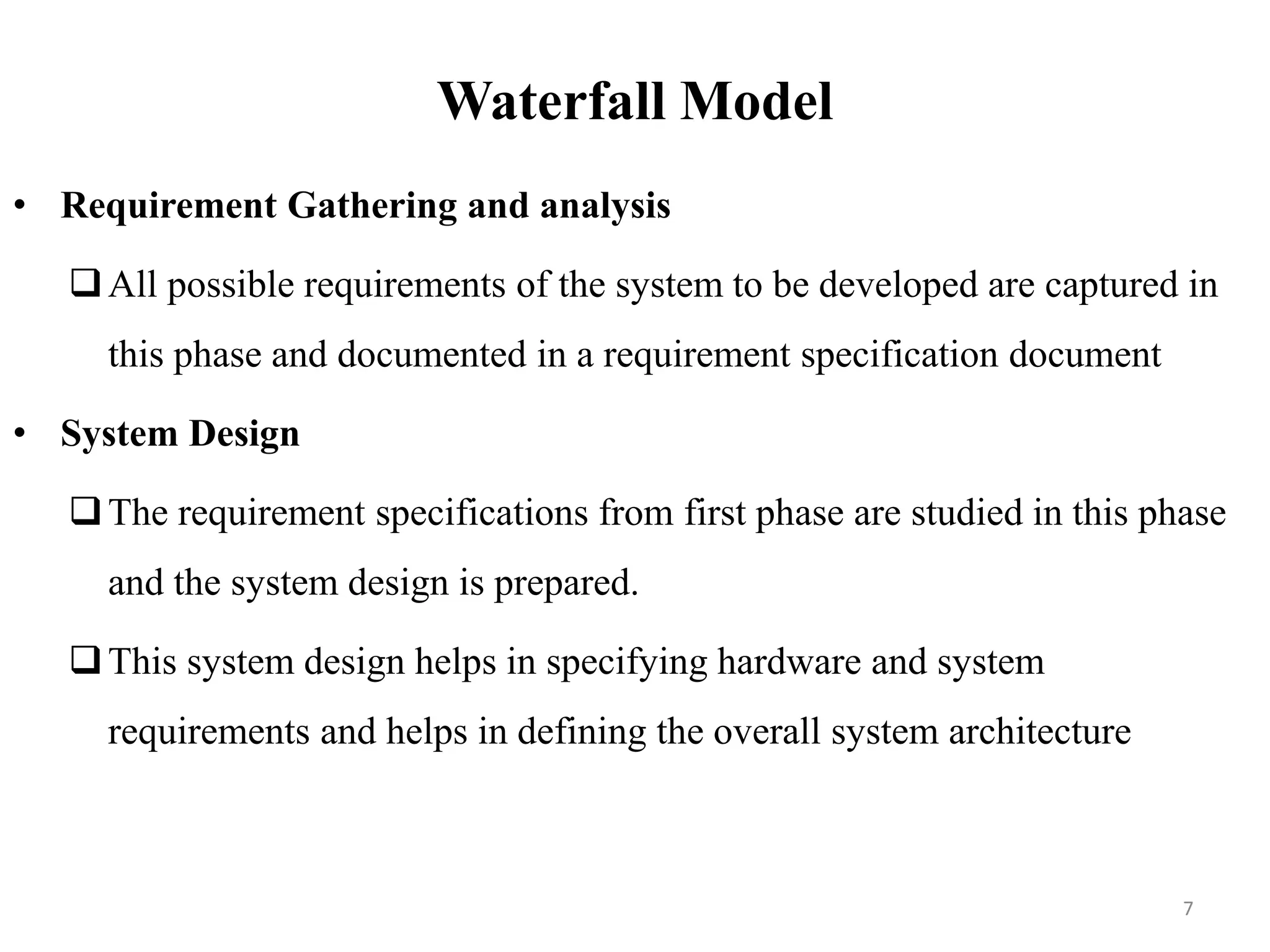 Waterfall Model
• Requirement Gathering and analysis
All possible requirements of the system to be developed are captured in
this phase and documented in a requirement specification document
• System Design
The requirement specifications from first phase are studied in this phase
and the system design is prepared.
This system design helps in specifying hardware and system
requirements and helps in defining the overall system architecture
7
 