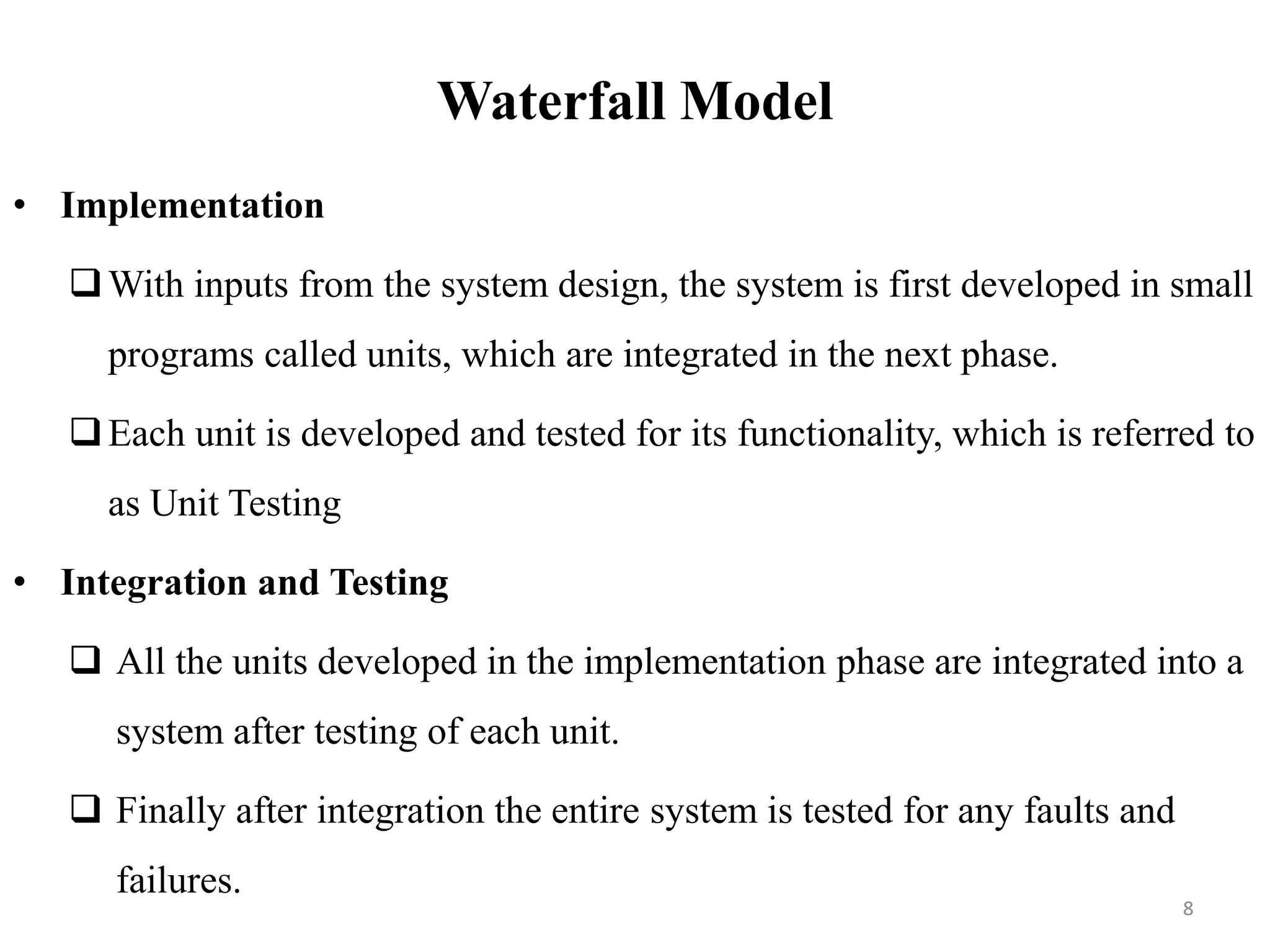 Waterfall Model
• Implementation
With inputs from the system design, the system is first developed in small
programs called units, which are integrated in the next phase.
Each unit is developed and tested for its functionality, which is referred to
as Unit Testing
• Integration and Testing
 All the units developed in the implementation phase are integrated into a
system after testing of each unit.
 Finally after integration the entire system is tested for any faults and
failures.
8
 