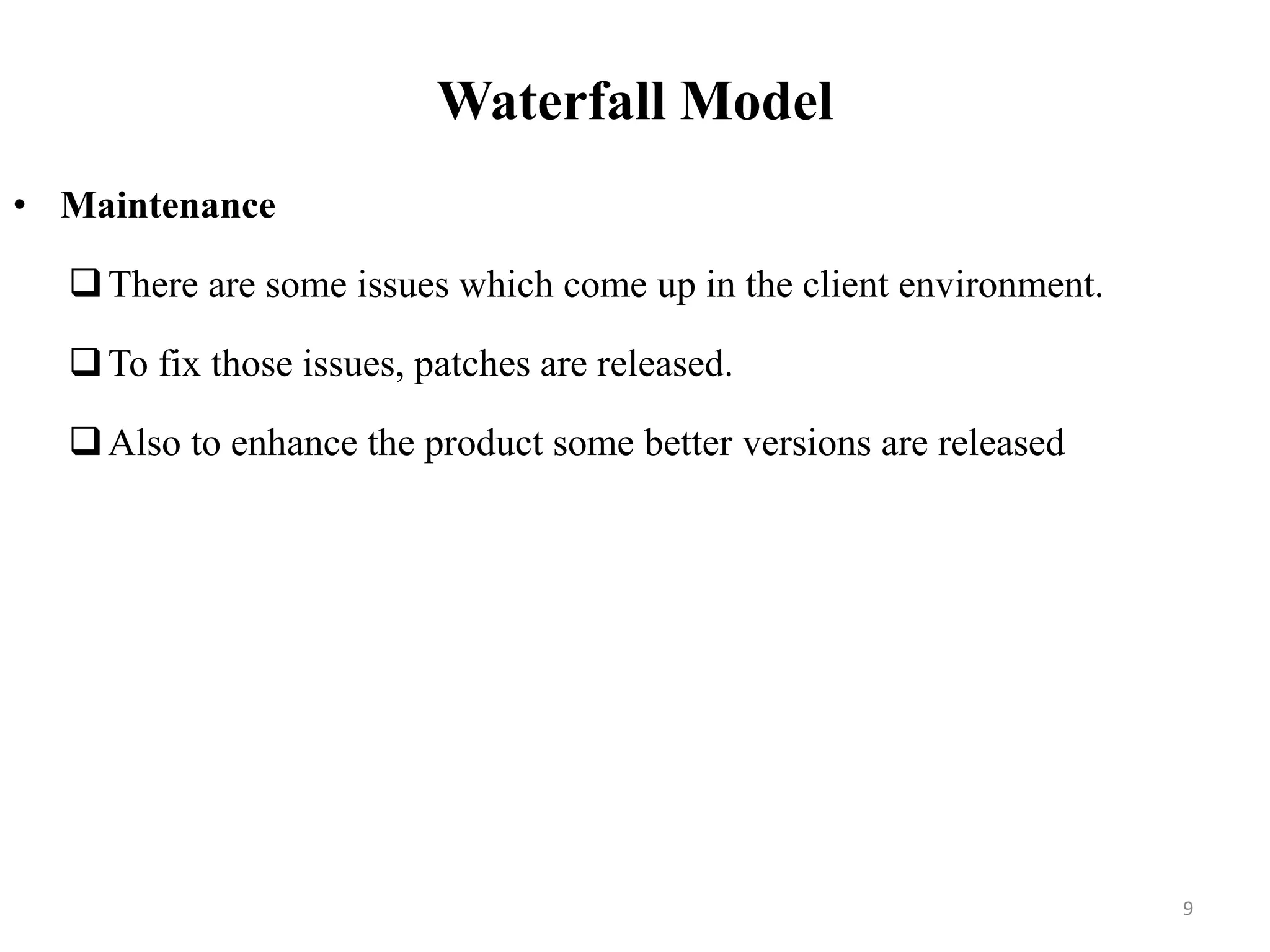 Waterfall Model
• Maintenance
There are some issues which come up in the client environment.
To fix those issues, patches are released.
Also to enhance the product some better versions are released
9
 