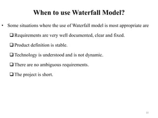 When to use Waterfall Model?
• Some situations where the use of Waterfall model is most appropriate are
Requirements are very well documented, clear and fixed.
Product definition is stable.
Technology is understood and is not dynamic.
There are no ambiguous requirements.
The project is short.
10
 