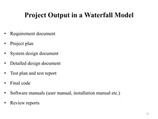 Project Output in a Waterfall Model
• Requirement document
• Project plan
• System design document
• Detailed design document
• Test plan and test report
• Final code
• Software manuals (user manual, installation manual etc.)
• Review reports
13
 