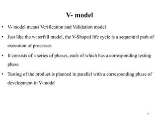 V- model
• V- model means Verification and Validation model
• Just like the waterfall model, the V-Shaped life cycle is a sequential path of
execution of processes
• It consists of a series of phases, each of which has a corresponding testing
phase
• Testing of the product is planned in parallel with a corresponding phase of
development in V-model
14
 