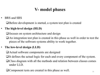 V- model phases
• BRS and SRS
Before development is started, a system test plan is created
• The high-level design (HLD)
focuses on system architecture and design
An integration test plan is created in this phase as well in order to test the
pieces of the software systems ability to work together.
• The low-level design (LLD)
Actual software components are designed
It defines the actual logic for each and every component of the system.
Class diagram with all the methods and relation between classes comes
under LLD.
Component tests are created in this phase as well. 16
 