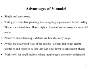 Advantages of V-model
• Simple and easy to use.
• Testing activities like planning, test designing happens well before coding.
This saves a lot of time. Hence higher chance of success over the waterfall
model.
• Proactive defect tracking – defects are found at early stage.
• Avoids the downward flow of the defects - defects and issues can be
identified and resolved before they can flow down to subsequent phases
• Works well for small projects where requirements are easily understood
18
 