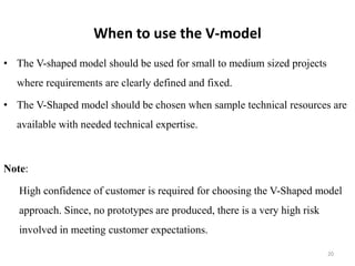 When to use the V-model
• The V-shaped model should be used for small to medium sized projects
where requirements are clearly defined and fixed.
• The V-Shaped model should be chosen when sample technical resources are
available with needed technical expertise.
Note:
High confidence of customer is required for choosing the V-Shaped model
approach. Since, no prototypes are produced, there is a very high risk
involved in meeting customer expectations.
20
 