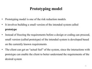 Prototyping model
• Prototyping model is one of the risk reduction models
• It involves building a small version of the intended system called
prototype
• Instead of freezing the requirements before a design or coding can proceed,
small version (called prototype) of the intended system is developed based
on the currently known requirements
• The client can get an “actual feel” of the system, since the interactions with
prototype can enable the client to better understand the requirements of the
desired system
21
 