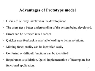 Advantages of Prototype model
• Users are actively involved in the development
• The users get a better understanding of the system being developed.
• Errors can be detected much earlier.
• Quicker user feedback is available leading to better solutions.
• Missing functionality can be identified easily
• Confusing or difficult functions can be identified
• Requirements validation, Quick implementation of incomplete but
functional application.
23
 