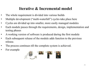 Iterative & Incremental model
• The whole requirement is divided into various builds
• Multiple development (“multi-waterfall”) cycles take place here
• Cycles are divided up into smaller, more easily managed modules
• Each module passes through the requirements, design, implementation and
testing phases
• A working version of software is produced during the first module
• Each subsequent release of the module adds function to the previous
release.
• The process continues till the complete system is achieved.
• For example
26
 