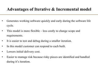 Advantages of Iterative & Incremental model
• Generates working software quickly and early during the software life
cycle.
• This model is more flexible – less costly to change scope and
requirements.
• It is easier to test and debug during a smaller iteration.
• In this model customer can respond to each built.
• Lowers initial delivery cost.
• Easier to manage risk because risky pieces are identified and handled
during it’s iteration.
 
