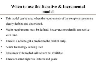 When to use the Iterative & Incremental
model
• This model can be used when the requirements of the complete system are
clearly defined and understood.
• Major requirements must be defined; however, some details can evolve
with time.
• There is a need to get a product to the market early.
• A new technology is being used
• Resources with needed skill set are not available
• There are some high risk features and goals
 