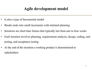 Agile development model
• Is also a type of Incremental model
• Breaks tasks into small increments with minimal planning
• Iterations are short time frames that typically last from one to four weeks
• Each iteration involves planning, requirements analysis, design, coding, unit
testing, and acceptance testing
• At the end of the iteration a working product is demonstrated to
stakeholders
31
 