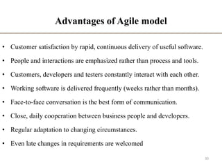 Advantages of Agile model
• Customer satisfaction by rapid, continuous delivery of useful software.
• People and interactions are emphasized rather than process and tools.
• Customers, developers and testers constantly interact with each other.
• Working software is delivered frequently (weeks rather than months).
• Face-to-face conversation is the best form of communication.
• Close, daily cooperation between business people and developers.
• Regular adaptation to changing circumstances.
• Even late changes in requirements are welcomed
33
 