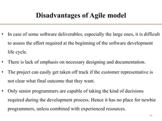 Disadvantages of Agile model
• In case of some software deliverables, especially the large ones, it is difficult
to assess the effort required at the beginning of the software development
life cycle.
• There is lack of emphasis on necessary designing and documentation.
• The project can easily get taken off track if the customer representative is
not clear what final outcome that they want.
• Only senior programmers are capable of taking the kind of decisions
required during the development process. Hence it has no place for newbie
programmers, unless combined with experienced resources.
34
 