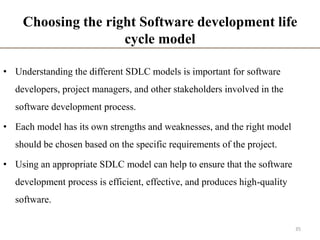 Choosing the right Software development life
cycle model
• Understanding the different SDLC models is important for software
developers, project managers, and other stakeholders involved in the
software development process.
• Each model has its own strengths and weaknesses, and the right model
should be chosen based on the specific requirements of the project.
• Using an appropriate SDLC model can help to ensure that the software
development process is efficient, effective, and produces high-quality
software.
35
 