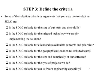 STEP 3: Define the criteria
• Some of the selection criteria or arguments that you may use to select an
SDLC are:
Is the SDLC suitable for the size of our team and their skills?
Is the SDLC suitable for the selected technology we use for
implementing the solution?
Is the SDLC suitable for client and stakeholders concerns and priorities?
Is the SDLC suitable for the geographical situation (distributed team)?
Is the SDLC suitable for the size and complexity of our software?
Is the SDLC suitable for the type of projects we do?
Is the SDLC suitable for our software engineering capability? 38
 