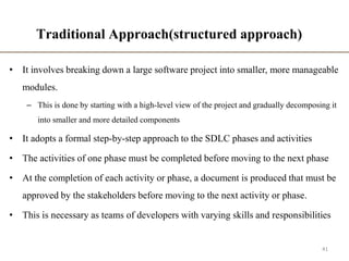 Traditional Approach(structured approach)
• It involves breaking down a large software project into smaller, more manageable
modules.
– This is done by starting with a high-level view of the project and gradually decomposing it
into smaller and more detailed components
• It adopts a formal step-by-step approach to the SDLC phases and activities
• The activities of one phase must be completed before moving to the next phase
• At the completion of each activity or phase, a document is produced that must be
approved by the stakeholders before moving to the next activity or phase.
• This is necessary as teams of developers with varying skills and responsibilities
41
 