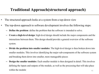 Traditional Approach(structured approach)
• The structured approach looks at a system from a top-down view
• The top-down approach to software development involves the following steps:
– Define the problem: define the problem that the software is intended to solve.
– Create a high-level design: high-level design should include the major components and the
interactions between them. This design should provide a general overview of the software
system.
– Divide the problem into smaller modules: The high-level design is then broken down into
smaller modules. This involves identifying the major sub-components of the software system
and breaking them down into smaller, more manageable pieces
– Design the smaller modules: Each smaller module is then designed in detail. This involves
defining the inputs and outputs of the module, as well as the processing that will take place
within the module 42
 