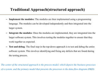Traditional Approach(structured approach)
– Implement the modules: The modules are then implemented using a programming
language. The modules can be developed independently and then integrated into the
larger system.
– Integrate the modules: Once the modules are implemented, they are integrated into the
larger software system. This involves testing the modules together to ensure that they
work together as expected.
– Test and debug: The final step in the top-down approach is to test and debug the entire
software system. This involves identifying and fixing any defects that are found during
the testing process.
43
The center of the structured approach is the process model, which depicts the business processes
of a system, and the primary model that presents the processes is the data-flow diagram (DFD)
 