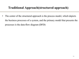 Traditional Approach(structured approach)
• The center of the structured approach is the process model, which depicts
the business processes of a system, and the primary model that presents the
processes is the data-flow diagram (DFD)
44
 
