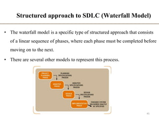 Structured approach to SDLC (Waterfall Model)
• The waterfall model is a specific type of structured approach that consists
of a linear sequence of phases, where each phase must be completed before
moving on to the next.
• There are several other models to represent this process.
45
 