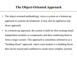 The Object-Oriented Approach
• The object-oriented methodology views a system as a bottom-up
approach to systems development. It may also be applied to top-
down approach.
• In a bottom-up approach, the system is built by first creating small,
independent modules or components and then combining them to
form a larger system. This approach is sometimes referred to as a
"building block" approach, where each module is a building block
that can be reused and combined to create more complex systems.
47
 